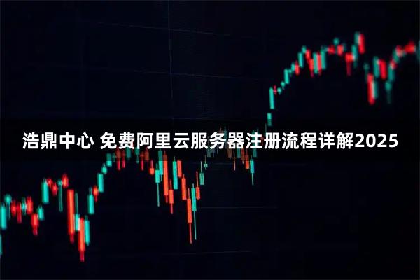 浩鼎中心 免费阿里云服务器注册流程详解2025
