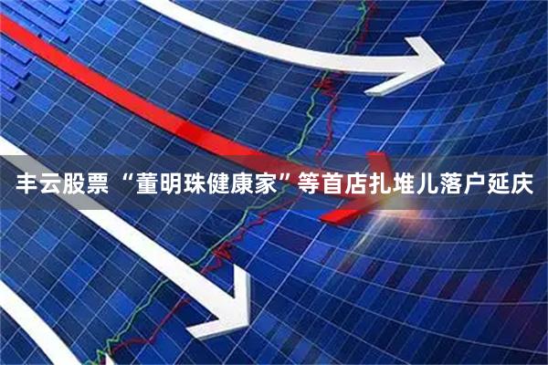 丰云股票 “董明珠健康家”等首店扎堆儿落户延庆