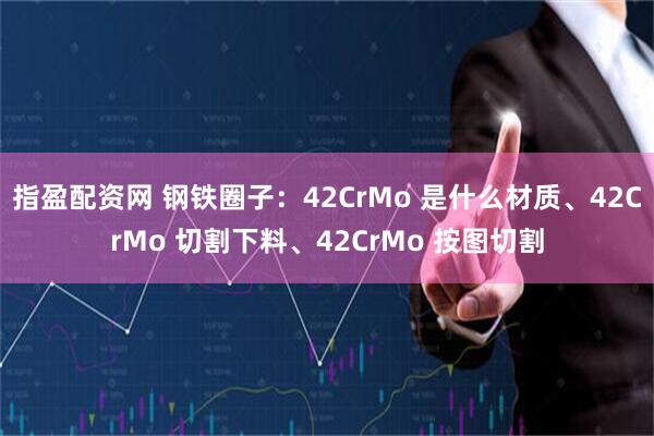 指盈配资网 钢铁圈子：42CrMo 是什么材质、42CrMo 切割下料、42CrMo 按图切割