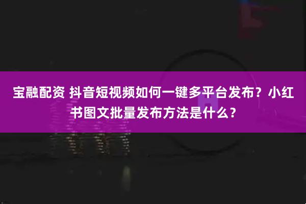 宝融配资 抖音短视频如何一键多平台发布？小红书图文批量发布方法是什么？