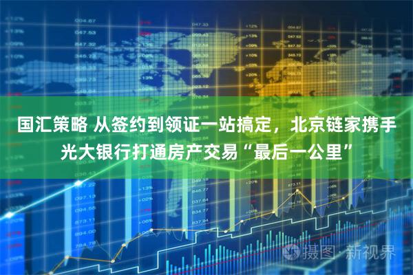 国汇策略 从签约到领证一站搞定，北京链家携手光大银行打通房产交易“最后一公里”