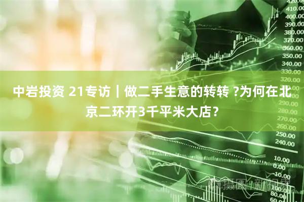 中岩投资 21专访｜做二手生意的转转 ?为何在北京二环开3千平米大店？