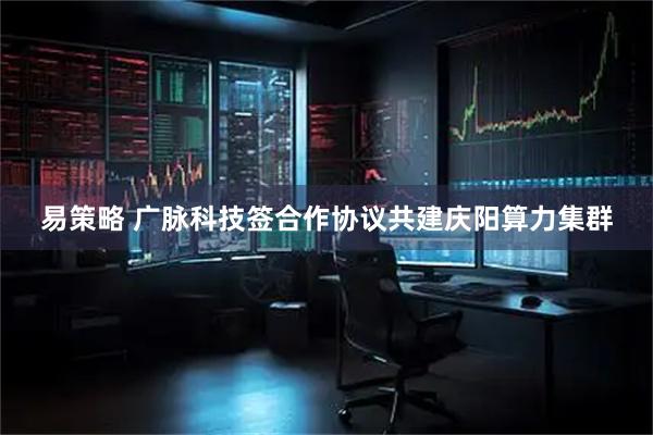 易策略 广脉科技签合作协议共建庆阳算力集群