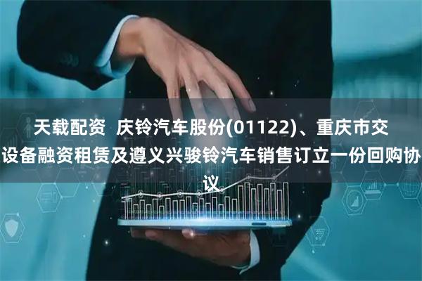 天载配资  庆铃汽车股份(01122)、重庆市交通设备融资租赁及遵义兴骏铃汽车销售订立一份回购协议