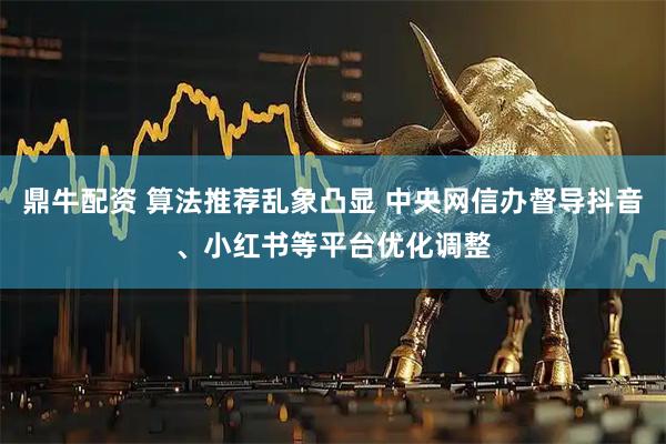 鼎牛配资 算法推荐乱象凸显 中央网信办督导抖音、小红书等平台优化调整