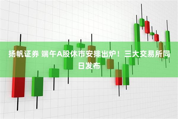 扬帆证券 端午A股休市安排出炉！三大交易所同日发布