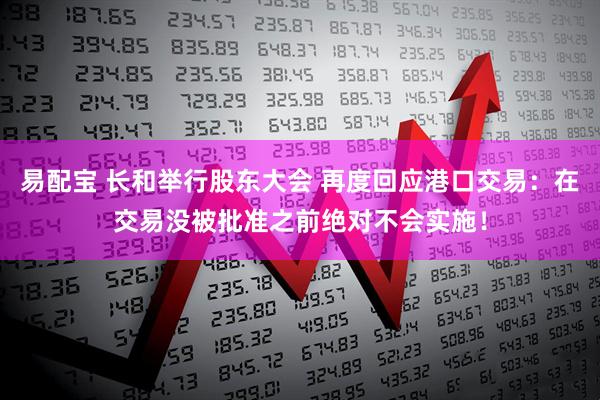 易配宝 长和举行股东大会 再度回应港口交易：在交易没被批准之前绝对不会实施！