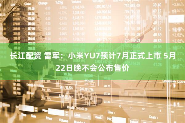 长江配资 雷军：小米YU7预计7月正式上市 5月22日晚不会公布售价