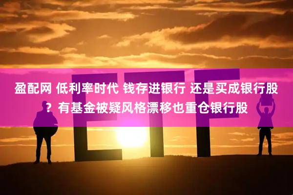 盈配网 低利率时代 钱存进银行 还是买成银行股？有基金被疑风格漂移也重仓银行股