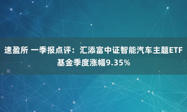 速盈所 一季报点评：汇添富中证智能汽车主题ETF基金季度涨幅9.35%