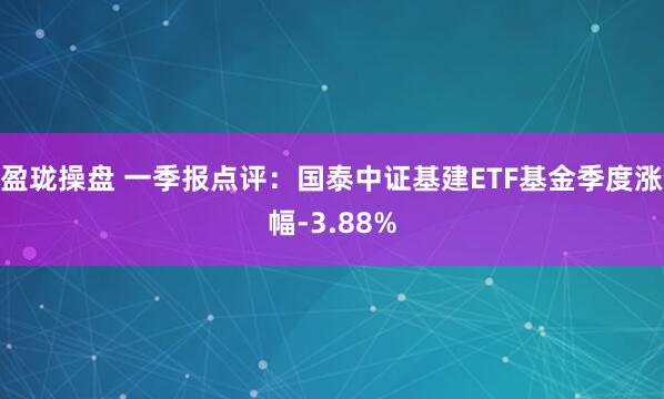 盈珑操盘 一季报点评：国泰中证基建ETF基金季度涨幅-3.88%