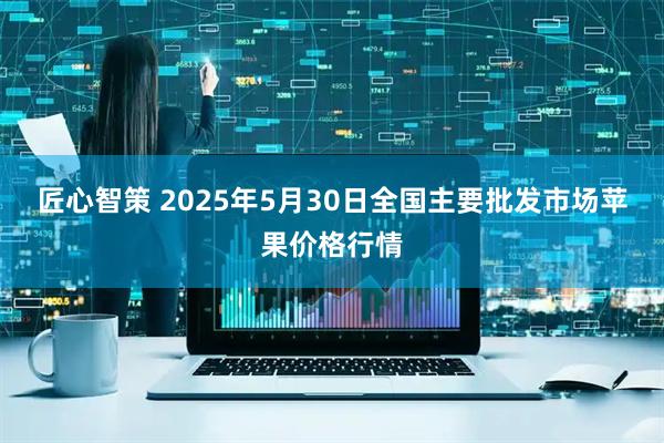 匠心智策 2025年5月30日全国主要批发市场苹果价格行情