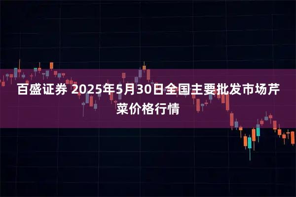 百盛证券 2025年5月30日全国主要批发市场芹菜价格行情
