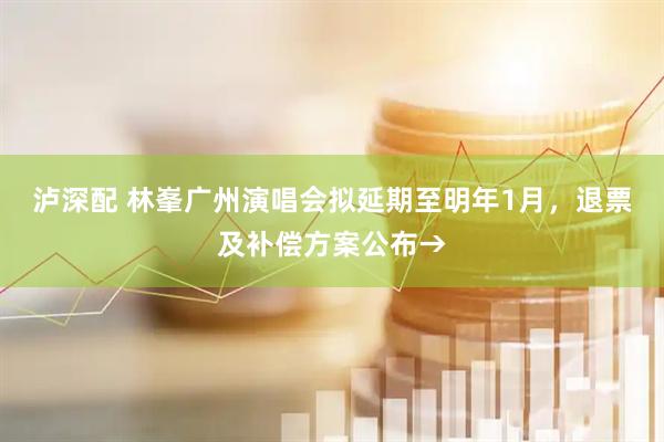 泸深配 林峯广州演唱会拟延期至明年1月，退票及补偿方案公布→