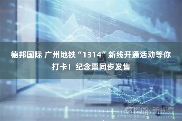 德邦国际 广州地铁“1314”新线开通活动等你打卡！纪念票同步发售