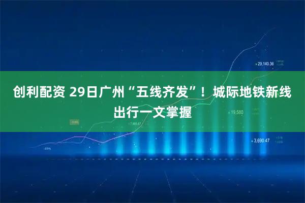 创利配资 29日广州“五线齐发”！城际地铁新线出行一文掌握