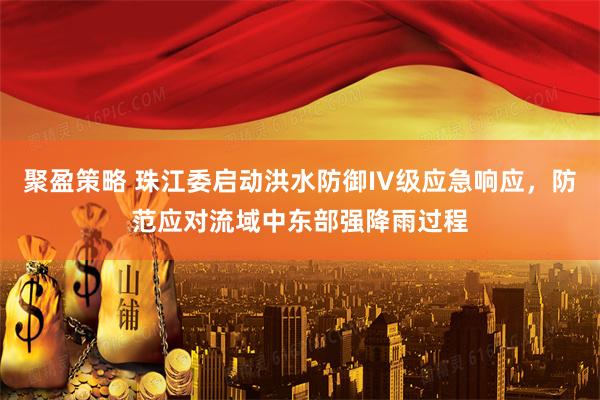 聚盈策略 珠江委启动洪水防御IV级应急响应，防范应对流域中东部强降雨过程
