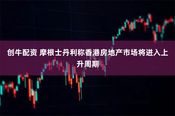 创牛配资 摩根士丹利称香港房地产市场将进入上升周期