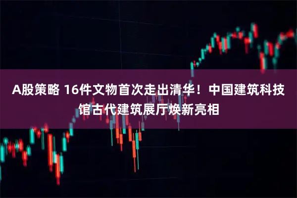 A股策略 16件文物首次走出清华！中国建筑科技馆古代建筑展厅焕新亮相