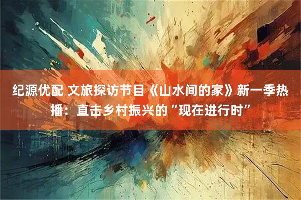 纪源优配 文旅探访节目《山水间的家》新一季热播：直击乡村振兴的“现在进行时”