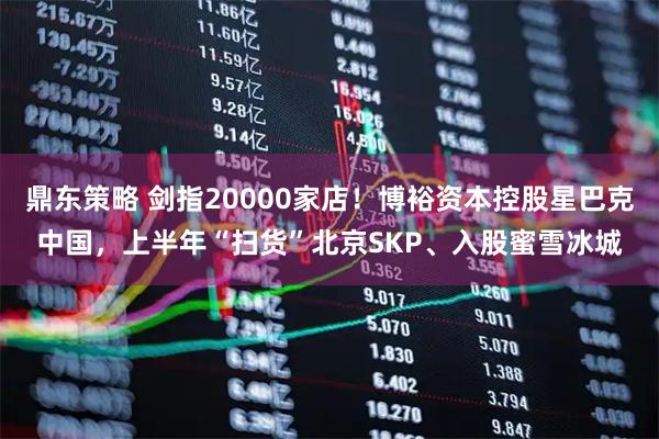 鼎东策略 剑指20000家店！博裕资本控股星巴克中国，上半年“扫货”北京SKP、入股蜜雪冰城