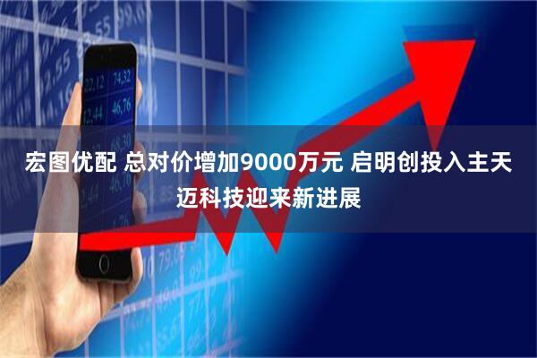 宏图优配 总对价增加9000万元 启明创投入主天迈科技迎来新进展
