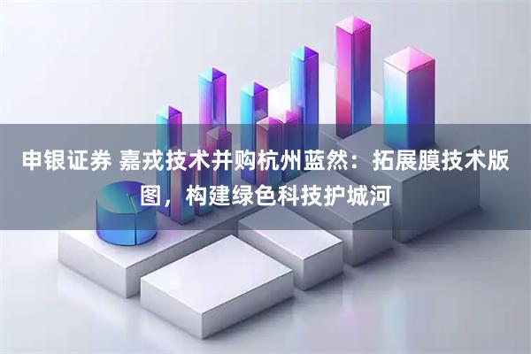 申银证券 嘉戎技术并购杭州蓝然：拓展膜技术版图，构建绿色科技护城河