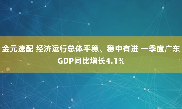 金元速配 经济运行总体平稳、稳中有进 一季度广东GDP同比增长4.1%