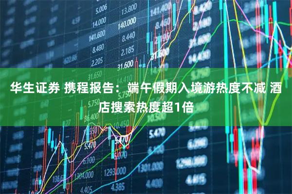华生证券 携程报告：端午假期入境游热度不减 酒店搜索热度超1倍