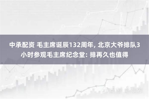 中承配资 毛主席诞辰132周年, 北京大爷排队3小时参观毛主席纪念堂: 排再久也值得