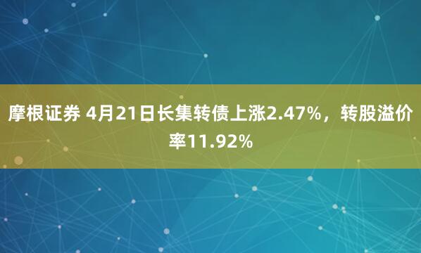摩根证券 4月21日长集转债上涨2.47%，转股溢价率11.92%