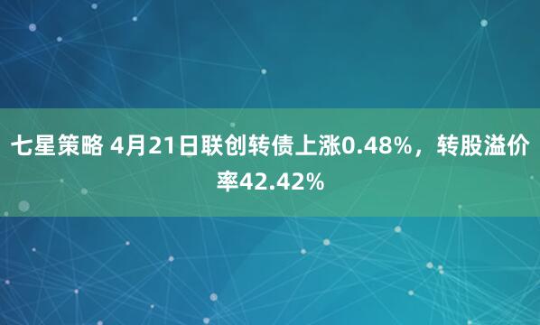 七星策略 4月21日联创转债上涨0.48%，转股溢价率42.42%