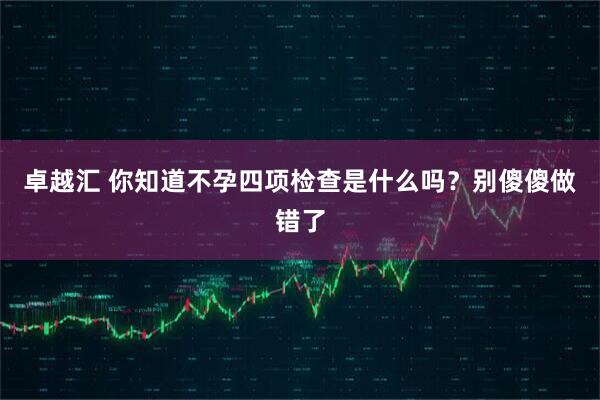 卓越汇 你知道不孕四项检查是什么吗？别傻傻做错了