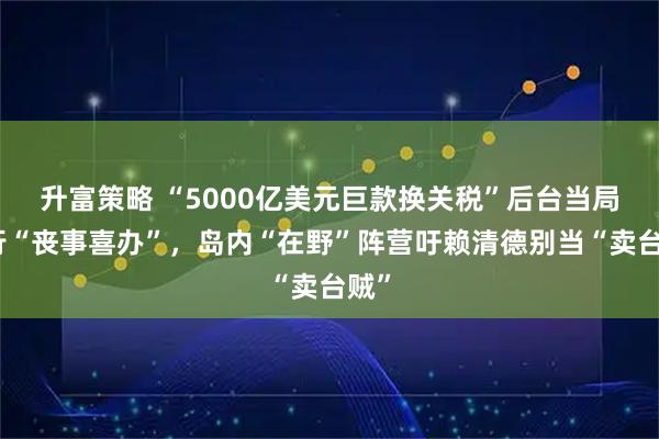 升富策略 “5000亿美元巨款换关税”后台当局强行“丧事喜办”，岛内“在野”阵营吁赖清德别当“卖台贼”