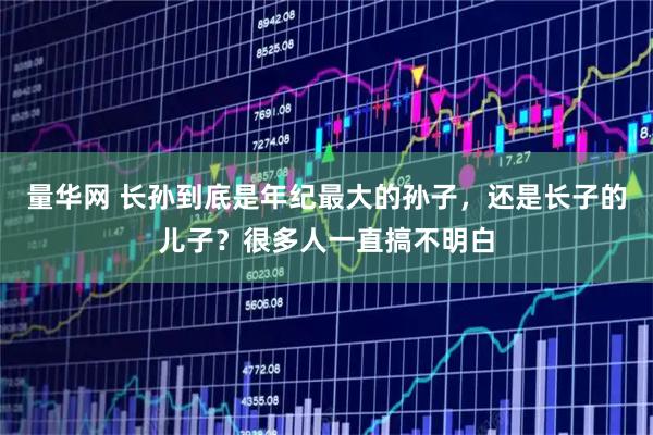 量华网 长孙到底是年纪最大的孙子，还是长子的儿子？很多人一直搞不明白