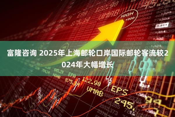 富隆咨询 2025年上海邮轮口岸国际邮轮客流较2024年大幅增长