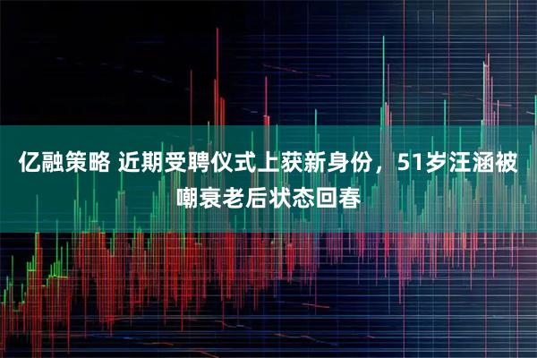 亿融策略 近期受聘仪式上获新身份，51岁汪涵被嘲衰老后状态回春
