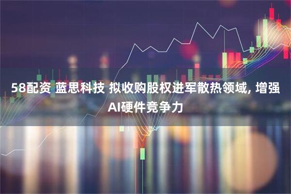 58配资 蓝思科技 拟收购股权进军散热领域, 增强AI硬件竞争力