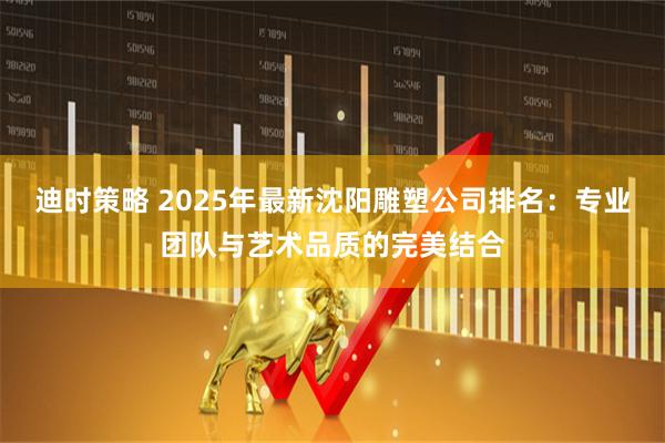 迪时策略 2025年最新沈阳雕塑公司排名：专业团队与艺术品质的完美结合