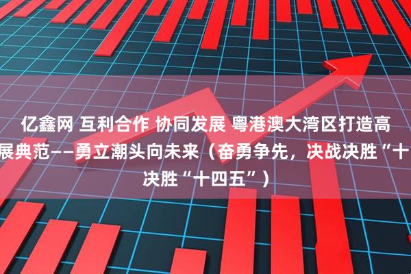亿鑫网 互利合作 协同发展 粤港澳大湾区打造高质量发展典范——勇立潮头向未来（奋勇争先，决战决胜“十四五”）